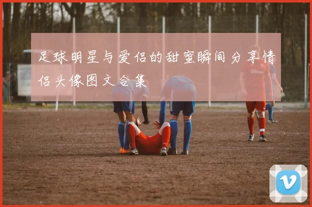 足球明星与爱侣的甜蜜瞬间分享情侣头像图文合集