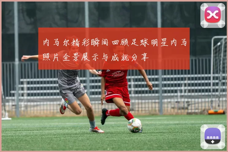 内马尔精彩瞬间回顾足球明星内马照片全景展示与成就分享