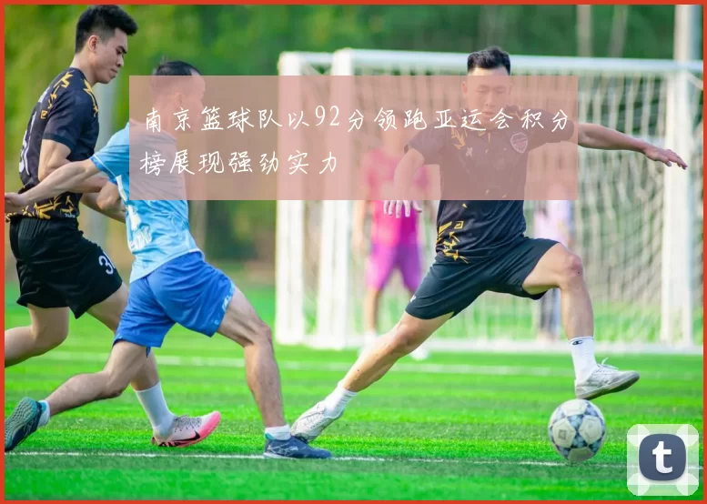 南京篮球队以92分领跑亚运会积分榜展现强劲实力