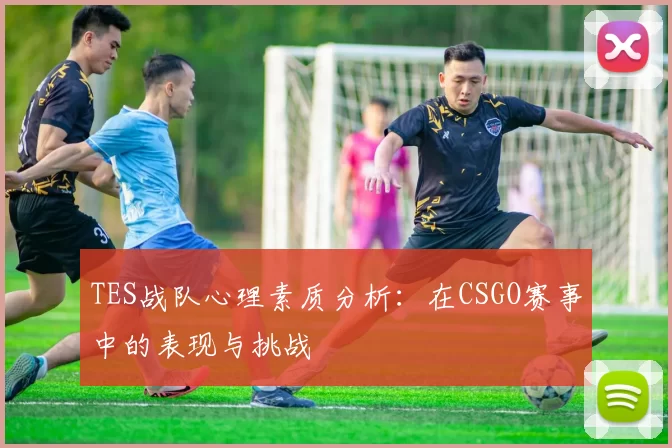 TES战队心理素质分析：在CSGO赛事中的表现与挑战