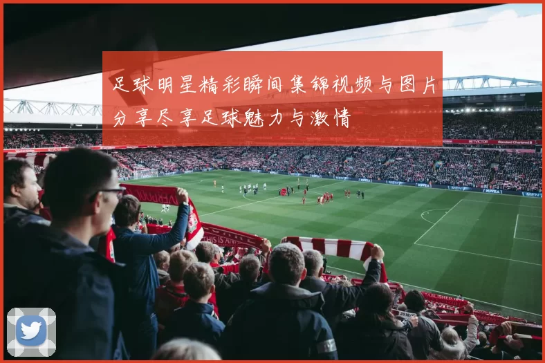 足球明星精彩瞬间集锦视频与图片分享尽享足球魅力与激情