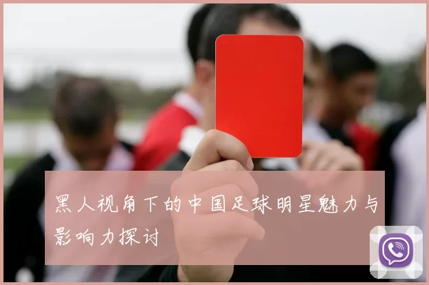 黑人视角下的中国足球明星魅力与影响力探讨