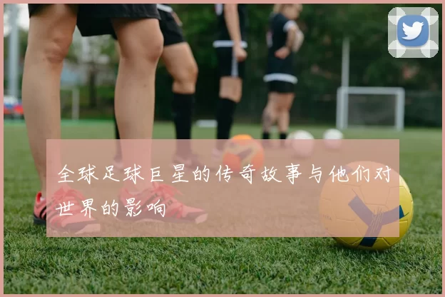 全球足球巨星的传奇故事与他们对世界的影响