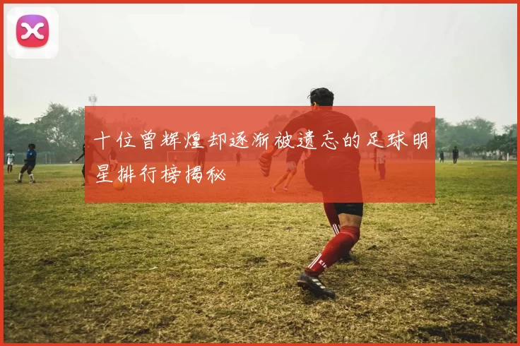 十位曾辉煌却逐渐被遗忘的足球明星排行榜揭秘