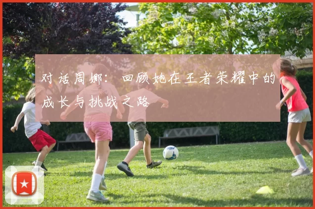 对话周娜：回顾她在王者荣耀中的成长与挑战之路