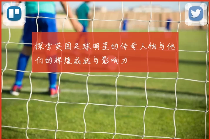 探索英国足球明星的传奇人物与他们的辉煌成就与影响力