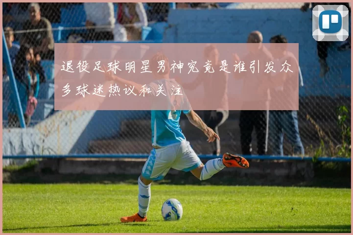 退役足球明星男神究竟是谁引发众多球迷热议和关注