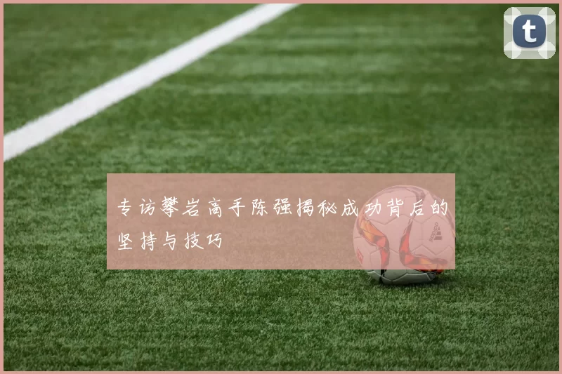专访攀岩高手陈强揭秘成功背后的坚持与技巧