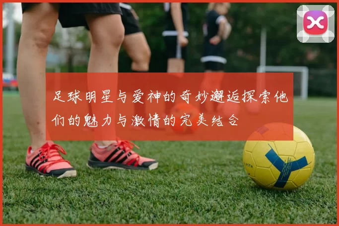 足球明星与爱神的奇妙邂逅探索他们的魅力与激情的完美结合