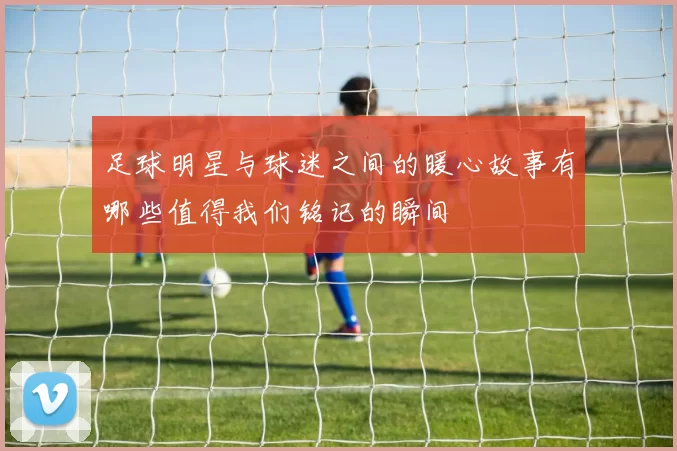 足球明星与球迷之间的暖心故事有哪些值得我们铭记的瞬间