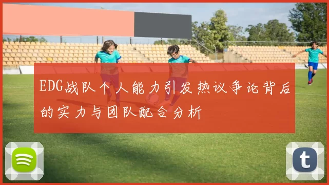 EDG战队个人能力引发热议争论背后的实力与团队配合分析