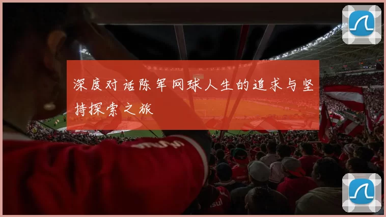深度对话陈军网球人生的追求与坚持探索之旅
