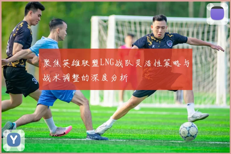 聚焦英雄联盟LNG战队灵活性策略与战术调整的深度分析