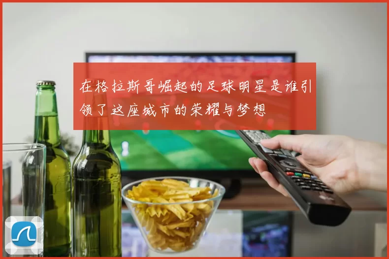 在格拉斯哥崛起的足球明星是谁引领了这座城市的荣耀与梦想