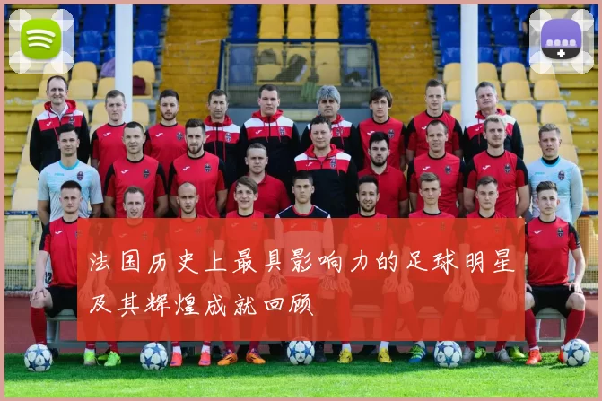法国历史上最具影响力的足球明星及其辉煌成就回顾