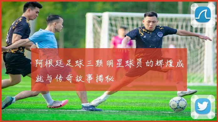 阿根廷足球三颗明星球员的辉煌成就与传奇故事揭秘