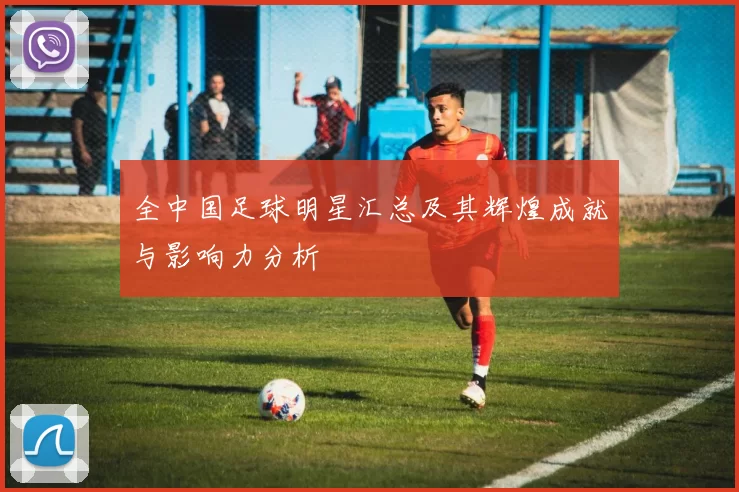 全中国足球明星汇总及其辉煌成就与影响力分析