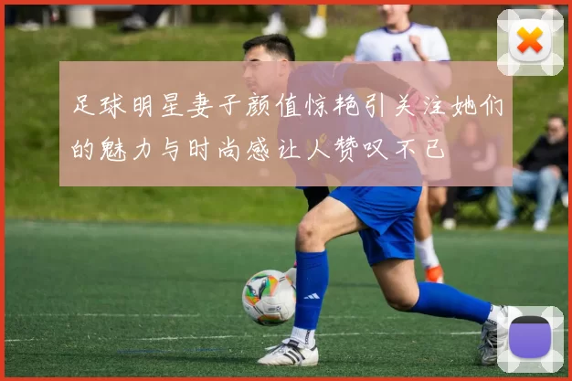 足球明星妻子颜值惊艳引关注她们的魅力与时尚感让人赞叹不已