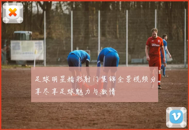足球明星精彩射门集锦全景视频分享尽享足球魅力与激情