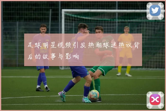 足球明星视频引发热潮球迷热议背后的故事与影响