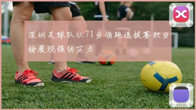 深圳足球队以71分领跑选拔赛积分榜展现强劲实力