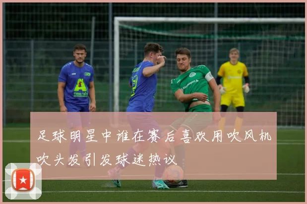 足球明星中谁在赛后喜欢用吹风机吹头发引发球迷热议