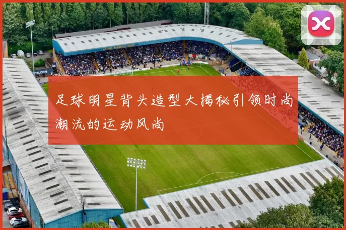 足球明星背头造型大揭秘引领时尚潮流的运动风尚