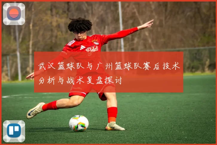 武汉篮球队与广州篮球队赛后技术分析与战术复盘探讨