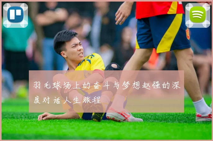 羽毛球场上的奋斗与梦想赵强的深度对话人生旅程