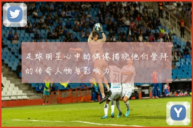 足球明星心中的偶像揭晓他们崇拜的传奇人物与影响力
