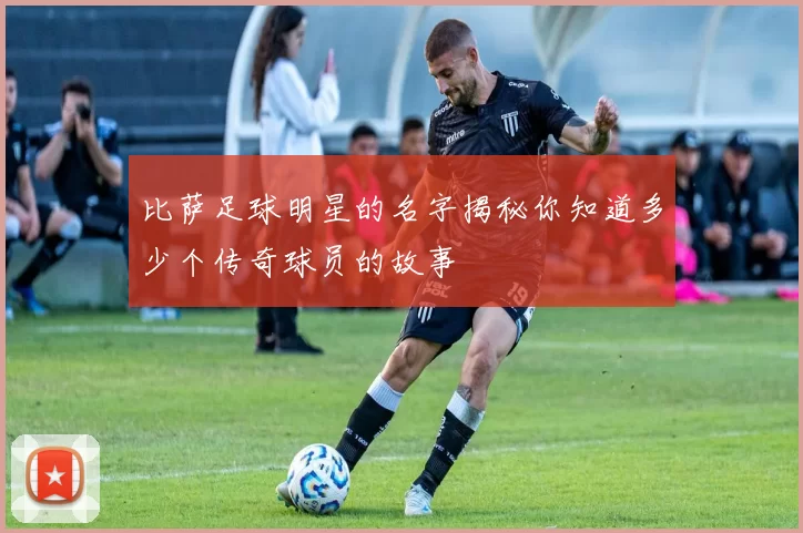 比萨足球明星的名字揭秘你知道多少个传奇球员的故事