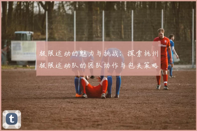 极限运动的魅力与挑战：探索杭州极限运动队的团队协作与包夹策略