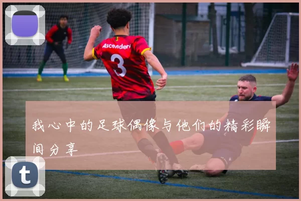 我心中的足球偶像与他们的精彩瞬间分享