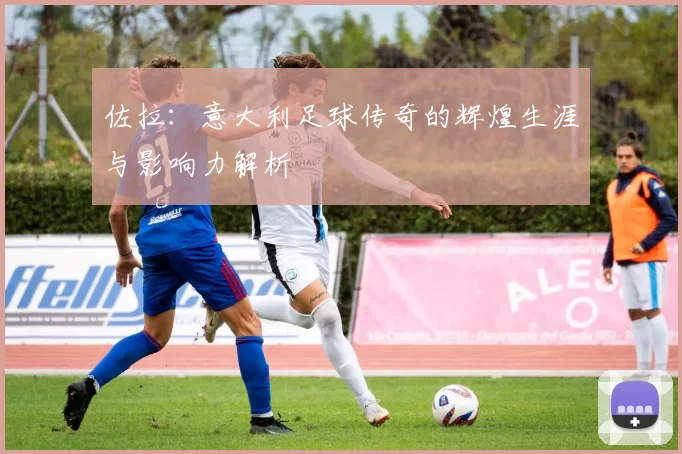 佐拉：意大利足球传奇的辉煌生涯与影响力解析