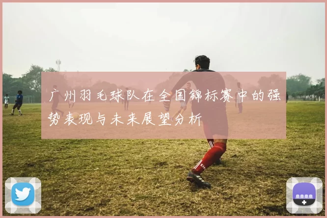 广州羽毛球队在全国锦标赛中的强势表现与未来展望分析